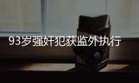 93岁强奸犯获监外执行�：法院称看守所拒收，看守所称不知情