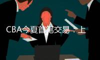 CBA今夏首笔交易：上海男篮送出刘正清，从江苏男篮得到崔晓龙