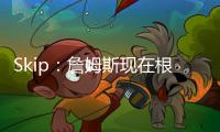 Skip：詹姆斯现在根本不在乎冠军 只想在常规赛刷刷数据