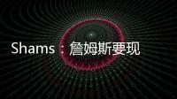 Shams：詹姆斯要现在&湖人要未来 双方肯定有些艰难的对话要进行