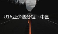 U16亚少赛分组：中国第四档 遇日本沙特印尼