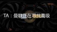 TA：曼联正在寻找高级招聘主管	，该职位将负责监督资深球探的工作