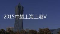 2015中超上海上港VS长春亚泰战报