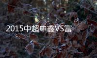 2015中超申鑫VS富力赛事战报