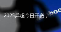 2025乒超今日开赛，樊振东王楚钦孙颖莎等悉数亮相