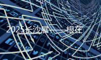 2025长沙展——根在三湘，质赢全球！
