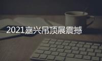 2021嘉兴吊顶展震撼来袭，今顶展馆亮点抢先看