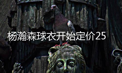 杨瀚森球员服开始定价250刀
